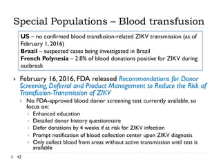 Special Populations – Blood transfusion
42
}  February 16, 2016, FDA released Recommendations for Donor
Screening, Deferral and Product Management to Reduce the Risk of
Transfusion-Transmission of ZIKV
}  No FDA-approved blood donor screening test currently available, so
focus on:
}  Enhanced education
}  Detailed donor history questionnaire
}  Defer donations by 4 weeks if at risk for ZIKV infection
}  Prompt notification of blood collection center upon ZIKV diagnosis
}  Only collect blood from areas without active transmission until test is
available
US – no confirmed blood transfusion-related ZIKV transmission (as of
February 1, 2016)
Brazil – suspected cases being investigated in Brazil
French Polynesia – 2.8% of blood donations positive for ZIKV during
outbreak
 