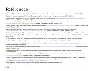 References
48
ZikaVirus:At A Glance – Zika in the U.S. (as of March 16, 2016). Centers for Disease Control and Prevention. http://www.cdc.gov/zika/.Accessed 21 March 2016.
Zika virus and potential complications.World Health Organization. http://www.who.int/emergencies/zika-virus/en/.Accessed 21 March 2016.
Arboviral Disease -- United States, 1994 MMWR. Centers for Disease Control and Prevention Website. http://www.cdc.gov/mmwr/preview/mmwrhtml/00038641.htm.
Published 8 September 1995.Accessed 17 February 2016.
Surveillance and Control of Aedes aegypti and Aedes albopictus in the United States. Centers for Disease Control and Prevention Website.
http://www.cdc.gov/chikungunya/resources/vector-control.html. Updated 25 January 2016.Accessed 17 February 2016.
Zika virus infection - United States of America.World Health Organization Website. http://www.who.int/csr/don/12-february-2016-zika-usa/en/. Published 12 February 2016.
Accessed 17 February 2016.
ZikaVirus Spreads to New Areas - Region of the Americas, May 2015 - January 2016 MMWR. Centers for Disease Control and Prevention Website.
http://www.cdc.gov/mmwr/volumes/65/wr/mm6503e1.htm?s_cid=mm6503e1.htm_w. Published 29 January 2016.Accessed 17 February 2016.
ZikaVirus Fact Sheet.World Health Organization Website. http://www.who.int/mediacentre/factsheets/zika/en/. Updated February 2016.Accessed 17 February 2016.
Musso D, Roche C, Robin E, Nhan T,Teissier A, Cao-LormeauV-M. Potential Sexual Transmission of ZikaVirus. Emerging Infectious Diseases. 2015;21(2):359-361. doi:10.3201/
eid2102.141363.
Foy BD, Kobylinski KC, Foy JLC, et al. Probable non–vector-borne transmission of Zika virus, Colorado, USA. Emerg Infect Dis. 2011 May; [Epub ahead of print].
Ioos S, Mallet HP, Leparc Goffart I, et al. Current zika virus epidemiology and recent epidemics. Med Maladies Infect. 2014; 44: 302-307.
Women in the context of microencephaly and Zika virus disease.World Health Organization Website. http://www.who.int/features/qa/zika-pregnancy/en/. Published 10
February 2016.Accessed 17 February 2016.
Guillain-Barré Syndrome Fact Sheet.World Health Organization Website. http://www.who.int/mediacentre/factsheets/guillain-barre-syndrome/en/. Published February 2016.
Accessed 17 February 2016.
Oehler E,Watrin L, Larre P , et al. Zika virus infection complicated by Guillain-Barré syndrome – case report, French Polynesia, December 2013. Euro Surveill.
2014;19(9):pii=20720.
Revised diagnostic testing for Zika, chikungunya, and dengue viruses in US Public Health Laboratories Memorandum. CDC, Division ofVector-Borne Diseases.Available from:
http://www.cdc.gov/zika/index.html. Published 7 February 2016.Accessed 17 February 2016.
ZikaVirus Transmission. Centers for Disease Control and Prevention Website. http://www.cdc.gov/zika/transmission/index.html. Updated 12 February 2016.Accessed 17
February 2016. Zika situation report: Neurological syndrome and congenital anomalies.WHO [Internet]. 5 Feb. 2016.Available from:
http://apps.who.int/iris/bitstream/10665/204348/1/zikasitrep_5Feb2016_eng.pdf?ua=1.
Broutet N, Krauer F, Riesen M, et al. Zika virus as a cause of neurologic disorders. New Engl J Med. Forthcoming. 2016.
 