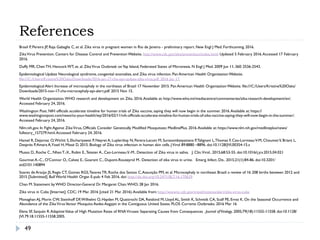 References
49
Brasil P, Pereira JP, Raja Gabaglia C, et al. Zika virus in pregnant women in Rio de Janeiro - preliminary report. New Engl J Med. Forthcoming. 2016.
ZikaVirus Prevention. Centers for Disease Control and Prevention Website. http://www.cdc.gov/zika/prevention/index.html. Updated 5 February 2016.Accessed 17 February
2016.
Duffy MR, Chen TH, Hancock WT, et. al. ZikaVirus Outbreak onYap Island, Federated States of Micronesia. N Engl J Med. 2009 Jun 11; 360: 2536-2543.
Epidemiological Update Neurological syndrome, congenital anomalies, and Zika virus infection. Pan American Health Organization Website.
file:///C:/Users/Kristine%20Oaks/Downloads/2016-jan-17-cha-epi-update-zika-virus.pdf. 2016 Jan 17.
Epidemiological Alert Increase of microcephaly in the northeast of Brazil 17 November 2015. Pan American Health Organization Website. file:///C:/Users/Kristine%20Oaks/
Downloads/2015-nov-17-cha-microcephaly-epi-alert.pdf. 2015 Nov 15.
World Health Organization.WHO research and development on Zika. 2016.Available at: http://www.who.int/mediacentre/commentaries/zika-research-development/en/.
Accessed February 24, 2016.
Washington Post. NIH officials accelerate timeline for human trials of Zika vaccine, saying they will now begin in the summer. 2016.Available at: https://
www.washingtonpost.com/news/to-your-health/wp/2016/02/11/nih-officials-accelerate-timeline-for-human-trials-of-zika-vaccine-saying-they-will-now-begin-in-the-summer/.
Accessed February 24, 2016.
Nlm.nih.gov. In Fight Against ZikaVirus, Officials Consider Genetically Modified Mosquitoes: MedlinePlus. 2016.Available at: https://www.nlm.nih.gov/medlineplus/news/
fullstory_157279.html.Accessed February 24, 2016.
Hamel R, Dejarnac O,Wichit S, Ekchariyawat P, Neyret A, Luplertlop N, Perera-Lecoin M, Surasombatpattana P,Talignani L,Thomas F, Cao-LormeauV-M, ChoumetV, Briant L,
Desprès P,Amara A,Yssel H, Missé D. 2015. Biology of Zika virus infection in human skin cells. JVirol 89:8880 –8896. doi:10.1128/JVI.00354-15.s
Musso D., Roche C., Nhan T.-X., Robin E.,Teissier A., Cao-LormeauV.-M.. Detection of Zika virus in saliva. J. Clin.Virol.. 2015;68:53-55. doi:10.1016/j.jcv.2015.04.021
Gourinat A.-C., O'Connor O., Calvez E., Goarant C., Dupont-Rouzeyrol M.. Detection of zika virus in urine. Emerg. Infect. Dis.. 2015;21(1):84-86. doi:10.3201/
eid2101.140894
Soares de Araújo JS, Regis CT, Gomes RGS,Tavares TR, Rocha dos Santos C,Assunção PM, et al. Microcephaly in northeast Brazil: a review of 16 208 births between 2012 and
2015 [Submitted]. Bull World Health Organ E-pub: 4 Feb 2016. doi: http://dx.doi.org/10.2471/BLT.16.170639
Chan M. Statement by WHO Director-General Dr. Margaret Chan.WHO; 28 Jan 2016.
Zika virus in Cuba [Internet]. CDC; 19 Mar. 2016 [cited 21 Mar. 2016).Available from: http://wwwnc.cdc.gov/travel/notices/alert/zika-virus-cuba
Monaghan AJ, Morin CW, Steinhoff DF,Wilhelmi O, Hayden M, Quattrochi DA, Reiskind M, Lloyd AL, Smith K, Schmidt CA, Scalf PE, Ernst K. On the Seasonal Occurrence and
Abundance of the ZikaVirusVector Mosquito Aedes Aegypti in the Contiguous United States. PLOS Currents Outbreaks. 2016 Mar 16
Elena SF, Sanjuán R.AdaptiveValue of High Mutation Rates of RNAViruses: Separating Causes from Consequences . Journal ofVirology. 2005;79(18):11555-11558. doi:10.1128/
JVI.79.18.11555-11558.2005.
 