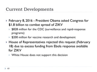 Current Developments
63
}  February 8, 2016 - President Obama asked Congress for
$1.8 billion to combat spread of ZIKV
}  $828 million for the CDC (surveillance and rapid-response
programs)
}  $200 million for vaccine research and development
}  House of Representatives rejected this request (February
18) due to excess funding from Ebola response available
for ZIKV
}  White House does not support this decision
 