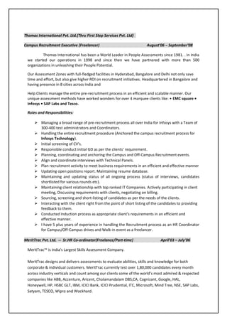 Thomas International Pvt. Ltd.(Thru First Step Services Pvt. Ltd)
Campus Recruitment Executive (Freelancer) August’06 – September’08
Thomas International has been a World Leader in People Assessments since 1981. . In India
we started our operations in 1998 and since then we have partnered with more than 500
organizations in unleashing their People Potential.
Our Assessment Zones with full-fledged facilities in Hyderabad, Bangalore and Delhi not only save
time and effort, but also give higher ROI on recruitment initiatives. Headquartered in Bangalore and
having presence in 8 cities across India and
Help Clients manage the entire pre-recruitment process in an efficient and scalable manner. Our
unique assessment methods have worked wonders for over 4 marquee clients like: • EMC square •
Infosys • SAP Labs and Tesco.
Roles and Responsibilities:
 Managing a broad range of pre-recruitment process all over India for Infosys with a Team of
300-400 test administrators and Coordinators.
 Handling the entire recruitment procedure (Anchored the campus recruitment process for
Infosys Technology).
 Initial screening of CV’s.
 Responsible conduct initial GD as per the clients’ requirement.
 Planning, coordinating and anchoring the Campus and Off-Campus Recruitment events.
 Align and coordinate interviews with Technical Panels.
 Plan recruitment activity to meet business requirements in an efficient and effective manner
 Updating open positions report. Maintaining resume database.
 Maintaining and updating status of all ongoing process (status of interviews, candidates
shortlisted for various rounds etc).
 Maintaining client relationship with top ranked IT Companies. Actively participating in client
meeting, Discussing requirements with clients, negotiating on billing.
 Sourcing, screening and short-listing of candidates as per the needs of the clients.
 Interacting with the client right from the point of short listing of the candidates to providing
feedback to them.
 Conducted Induction process as appropriate client’s requirements in an efficient and
effective manner.
 I have 5 plus years of experience in handling the Recruitment process as an HR Coordinator
for Campus/Off-Campus drives and Walk-in event as a freelancer.
MeritTrac Pvt. Ltd. -- Sr.HR Co-ordinator(Freelance/Part-time) April’03 – July’06
MeritTrac™ is India's Largest Skills Assessment Company.
MeritTrac designs and delivers assessments to evaluate abilities, skills and knowledge for both
corporate & individual customers. MeritTrac currently test over 1,80,000 candidates every month
across industry verticals and count among our clients some of the world’s most admired & respected
companies like ABB, Accenture, Aricent, Cholamandalam DBS,CA, Cognizant, Google, HAL,
Honeywell, HP, HSBC GLT, IBM, ICICI Bank, ICICI Prudential, ITC, Microsoft, Mind Tree, NSE, SAP Labs,
Satyam, TESCO, Wipro and Wockhard.
 