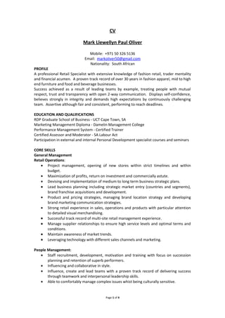 CV
Mark Llewellyn Paul Oliver
Mobile: +971 50 326 5136
Email: markoliver50@gmail.com
Nationality: South African
PROFILE
A professional Retail Specialist with extensive knowledge of fashion retail, trader mentality
and financial acumen. A proven track record of over 30 years in fashion apparel, mid to high
end furniture and food and beverage businesses.
Success achieved as a result of leading teams by example, treating people with mutual
respect, trust and transparency with open 2-way communication. Displays self-confidence,
believes strongly in integrity and demands high expectations by continuously challenging
team. Assertive although fair and consistent, performing to reach deadlines.
EDUCATION AND QUALIFICATIONS
RDP Graduate School of Business - UCT Cape Town, SA
Marketing Management Diploma - Damelin Management College
Performance Management System - Certified Trainer
Certified Assessor and Moderator - SA Labour Act
Participation in external and internal Personal Development specialist courses and seminars
CORE SKILLS
General Management
Retail Operations:
• Project management, opening of new stores within strict timelines and within
budget.
• Maximization of profits, return on investment and commercially astute.
• Devising and implementation of medium to long term business strategic plans.
• Lead business planning including strategic market entry (countries and segments),
brand franchise acquisitions and development.
• Product and pricing strategies, managing brand location strategy and developing
brand marketing communication strategies.
• Strong retail experience in sales, operations and products with particular attention
to detailed visual merchandising.
• Successful track record of multi-site retail management experience.
• Manage supplier relationships to ensure high service levels and optimal terms and
conditions.
• Maintain awareness of market trends.
• Leveraging technology with different sales channels and marketing.
People Management:
• Staff recruitment, development, motivation and training with focus on succession
planning and retention of superb performers.
• Influencing and collaborative in style.
• Influence, create and lead teams with a proven track record of delivering success
through teamwork and interpersonal leadership skills.
• Able to comfortably manage complex issues whist being culturally sensitive.
Page 1 of 4
 