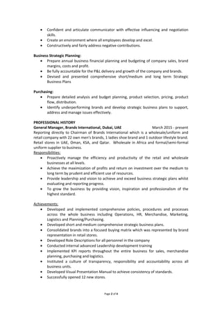 • Confident and articulate communicator with effective influencing and negotiation
skills.
• Create an environment where all employees develop and excel.
• Constructively and fairly address negative contributions.
Business Strategic Planning:
• Prepare annual business financial planning and budgeting of company sales, brand
margins, costs and profit.
• Be fully accountable for the P&L delivery and growth of the company and brands.
• Devised and presented comprehensive short/medium and long term Strategic
Business Plans
Purchasing:
• Prepare detailed analysis and budget planning, product selection, pricing, product
flow, distribution.
• Identify underperforming brands and develop strategic business plans to support,
address and manage issues effectively.to o
PROFESSIONAL HISTORY
General Manager, Brands International, Dubai, UAE March 2015 - present
Reporting directly to Chairman of Brands International which is a wholesale/uniform and
retail company with 22 own men’s brands, 1 ladies shoe brand and 1 outdoor lifestyle brand.
Retail stores in UAE, Oman, KSA, and Qatar. Wholesale in Africa and formal/semi-formal
uniform supplier to business.
Responsibilities:
• Proactively manage the efficiency and productivity of the retail and wholesale
businesses at all levels.
• Achieve the maximization of profits and return on investment over the medium to
long term by prudent and efficient use of resources.
• Provide leadership and vision to achieve and exceed business strategic plans whilst
evaluating and reporting progress.
• To grow the business by providing vision, inspiration and professionalism of the
highest standard.
Achievements:
• Developed and implemented comprehensive policies, procedures and processes
across the whole business including Operations, HR, Merchandise, Marketing,
Logistics and Planning/Purchasing.
• Developed short and medium comprehensive strategic business plans.
• Consolidated brands into a focused buying matrix which was represented by brand
representation in retail stores.
• Developed Role Descriptions for all personnel in the company
• Conducted internal advanced Leadership development training
• Implemented KPI reports throughout the entire business for sales, merchandise
planning, purchasing and logistics.
• Instituted a culture of transparency, responsibility and accountability across all
business units.
• Developed Visual Presentation Manual to achieve consistency of standards.
• Successfully opened 12 new stores.
Page 2 of 4
 