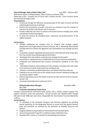 General Manager, Mazrui Retail, Dubai, UAE June 2007 – February 2015
Style House Fashion Trading Company, Eldiar Furniture and Steers (F/B).
Reporting to CEO. Company has 14 stores with 4 fashion brands, 1 store furniture brand
plus food and beverage outlet.
Responsibilities:
• Proactively manage the efficiency and productivity of the retail, furniture and food
and beverage businesses at all levels.
• Achieve the maximization of profits and return on investment over the medium to
long term by prudent and efficient use of resources.
• Provide leadership and vision to achieve and exceed business strategic plans whilst
evaluating and reporting progress.
• To grow the business by providing vision, inspiration and professionalism of the
highest standard.
Achievements:
• Initiated establishing the company from its inception with strategic support
departments and organizational structure (Finance, HR, IT, Marketing, Merchandise
and Operations) to achieve the aggressive store development and strategic business
plans.
• Successfully initiated, negotiated and acquired the International brands of Noa Noa,
Part Two and the food and beverage brand of Steers.
• Developed short and medium comprehensive strategic business plans
• Successfully re -positioned and re-established the furniture brand into profitability.
• Introduced and implemented best practice international standards to the retail
sector.
• Developed all policies and procedures for the company, including vision and values
of our business to which all personnel live and behave by.
• Devised a comprehensive Retail Operations and Industrial Relations Manuals.
• Initiated to be one of the first on-line retailers/multi-channel marketing strategy and
purchasing supplier model.
• Reduced operating costs of the fashion business by 9.6% and the furniture business
by over 13%.
• Increased comparable store revenue by 14.2%.
Divisional Operations Manager, November 1986 –
May 2007
Truworths International, South Africa
Company represented 64 multi-brand stores (ladies, men’s, children, fashion apparel, fine
jewelry, cosmetics, shoes and accessories). Annual turnover over US$140 million through
240 sqm to over 3000 sqm sized stores. Responsible for International Franchise Operations
in Africa.
Responsibilities:
• To contribute to the Corporate Company and Divisional objectives by providing
overall leadership for the designated Division to ensure that the agreed financial
goals and standards are achieved by the utilization of available resources and
systems.
• Assigned additional responsibility of International Franchise Operations.
• Lead and represented Truworths in landmark Labour Arbitration Case.
• Awarded CEO’s citation at Truworths for Outstanding Commitment.
Page 3 of 4
 