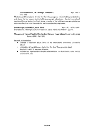 Executive Director, J & J Holdings, South Africa April 1986 –
June 1986
Marketing and Promotional Director for the in-house agency established to provide below
and above the line support to the holding company’s subsidiaries. Due to international
sanctions (General Motors) on South Africa, a number of the holding company’s subsidiaries
were closed and the need for marketing and promotional agency ceased.
Area Manager, Scotts Retail, South Africa April 1982 – March 1986
Over 20 stores retailing mass market footwear, ladies, men’s and children’s apparel.
Management Trainee/Flagship Merchandise Manager –Edgars/Sales House South Africa
January 1980 – April 1982
Personal Achievements:
• Selected to represent South Africa in the International Wilderness Leadership
School.
• Initiated the Wynand Claassen Rugby Day ‘7-a- Side’ Tournament in Natal,
South Africa with 30 teams participating.
• Initiated and organized the Twilight Street Children Fun Run in which over 10,000
children took part.
Page 4 of 4
 