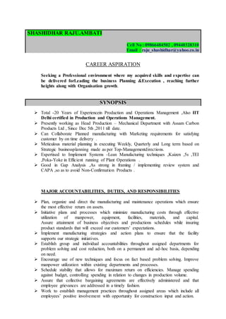 SHASHIDHAR RAJU.AMBATI
Cell No : 09866484502 , 09440328310
Email : raju_shashidhar@yahoo.co.in
CAREER ASPIRATION
Seeking a Professional environment where my acquired skills and expertise can
be delivered forLeading the business Planning &Execution , reaching further
heights along with Organisation growth.
SYNOPSIS
 Total -20 Years of Experiencein Production and Operations Management ,Also IIT
Delhi certified in Production and Operations Management.
 Presently working as Head Production – Mechanical Department with Assam Carbon
Products Ltd , Since Dec 5th ,2011 till date.
 Can Collaborate Planned manufacturing with Marketing requirements for satisfying
customer by on time delivery .
 Meticulous material planning in executing Weekly, Quarterly and Long term based on
Strategic businessplanning made as per Top-Managementdirections.
 Expertised to Implement Systems -Lean Manufacturing techniques ,Kaizen ,5s ,TEI
,Poka-Yoke in Efficient running of Plant Operations .
 Good in Gap Analysis ,As strong in framing / implementing review system and
CAPA ,so as to avoid Non-Confirmation Products .
MAJOR ACCOUNTABILITIES, DUTIES, AND RESPONSIBILITIES
 Plan, organize and direct the manufacturing and maintenance operations which ensure
the most effective return on assets.
 Initiative plans and processes which minimize manufacturing costs through effective
utilization of manpower, equipment, facilities, materials, and capital.
Assure attainment of business objectives and productions schedules while insuring
product standards that will exceed our customers’ expectations.
 Implement manufacturing strategies and action plans to ensure that the facility
supports our strategic initiatives.
 Establish group and individual accountabilities throughout assigned departments for
problem solving and cost reduction, both on a permanent and ad-hoc basis, depending
on need.
 Encourage use of new techniques and focus on fact based problem solving. Improve
manpower utilization within existing departments and processes.
 Schedule stability that allows for maximum return on efficiencies. Manage spending
against budget, controlling spending in relation to changes in production volume.
 Assure that collective bargaining agreements are effectively administered and that
employee grievances are addressed in a timely fashion.
 Work to establish management practices throughout assigned areas which include all
employees’ positive involvement with opportunity for construction input and action.
 