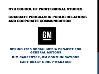 NYU SCHOOL OF PROFESSIONAL STUDIES
GRADUATE PROGRAM IN PUBLIC RELATIONS
AND CORPORATE COMMUNICATION
SPRING 2015 SOCIAL MEDIA PROJECT FOR
GENERAL MOTORS
KIM CARPENTER, GM COMMUNICATIONS
EAST COAST GROUP MANAGER
 