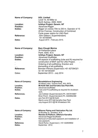 Name of Company: UGL Limited
Level 10, 40 Miller st.
North Sydney. 2060. NSW
Location: Ichthys Project. Darwin. NT
Position: Advanced Rigger
Duties: Rigger on cranes 70tn to 250 tn. Operator of 15
20 ton Frannas. Construction of Combined
Cycle power station for LNG Plant
Reference: John Gibbon ( Superintendant)
+61 407490985
Dates: August 2014 – February 2015.
Name of Company: Bam Clough Marine
34 Parliament place
Perth. 6005. W.A
Location: Ichthys Project, Darwin. NT
Position: Advanced Scaffolder
Duties: All aspects of scaffolding (tube and fit) required for
. construction of MOF warf for LNG Project. .
. Ordering of all scaffolding. Erection and
…. dismantling of all scaffolding
Reference: Brendan Pilmore (Supervisor) +61 427394321
Or +61 401003281
Dates: September 2013 – July 2014
Name of Company: Monadelphous Engineering
59 Albany Hwy. Victoria Park. WA. 6979
Location. Mt Keith WA and Karratha Gas Plant WA.
Position. Advanced Scaffolder
Duties. Tube and Fit scaffolding as required for shutdown
work.
References. Joe Collister (Superintendant) Ph. 0457818987
Brian Porch (Superintendant) Ph. 0400892388
Dates. Jan-Feb 2013 @ Mt Keith
March-June 2013 @ Karratha Gas Plant
July-August 2013 @ Mt Whaleback WA
Name of Company: Wilsons Piping and Fabrication Pty Ltd.
25 Buckley st, Jandakot. W.A.
Location. Wandoo B Platform, Offshore Karratha
Position. Advanced Rigger/Scaffolder
Duties. Removal of redundant pipework and installation of .
. new pipework.
Reference. David Ruha ( Supervisor) ) +61 422609692
Dates. September 2012.
2
 