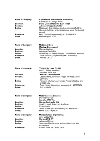 Name of Company: Cape Marine and Offshore (Phillipines)
Contracted to Clough Amec
Location. Bayu- Undan Platform, East Timor
Position. Advanced Rigger/Scaffolder
Duties. Rigging on deck ,loading tenders, some scaffolding.
General shutdown and maintainance work. Contracted
casual
Reference. Terry Dundas( Supervisor) ) +61 8 63632515
Dates. May to August 2012.
Name of Company: McConnell Dow
Mackay, Queensland
Location. Mackay Harbour
Position. Advanced Scaffolder
Duties. Scaffolding on Jackup Barges. Contracted as a casual
Reference. Jason Barnum ( Supervisor) ) +61 409252356
Dates. January 2012
Name of company: Vertical Services Pty Ltd
Unit 3 / 53 Biscayne way
Jandakot 6164. WA
Location. Karratha LNG Onshore
Position. Leading hand, Advanced Rigger for Rope Access
. Company
Duties. Remove, refurbish and reinstall Propane loading arm
on LNG jetty
Reference. Radu Nicola (Operations Manager) +61 438766404
Dates. April – July 2011.
Name of Company: Modern access Services
Ph: 08 91431120
Karratha 6714 WA
Location: Burrup Peninsula, WA
Position: Leading hand, Advanced Scaffolder
Duties: Pluto project
Reference: Adam Walker (Superintendent) +61 449745983
Dates: March 2010 – April 2011.
Name of Company: Monodelphous Engineering
Ativo Labour hire
Location: Darwin LNG. NT
Position: Advanced Rigger
Duties: Shutdown Maintainance and mobilisation of 500
tonne crane
Reference: Nathan White +61 419703624
3
 