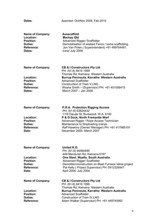 Dates: Assorted: Oct/Nov 2009, Feb 2010
Name of Company: Ausscaffold
Location: Mackay Qld
Position: Advanced Rigger/ Scaffolder
Duties: Demobilisation of seabed Favco / some scaffolding.
Reference: Jon Van Polen ( Superintendent) +61 499764481.
Dates: June/ July 2009
Name of Company: CB & I Constructors Pty Ltd
PH: (61-8) 9419 1999
Thomas Rd, Kwinana Western Australia
Location: Burrup Peninsula, Karratha Western Australia
Position: Advanced Scaffolder
Duties: Construction of Train V,LNG
Reference: Wayne Smith – (Supervisor) PH: +61 451056415
Dates: March 2007 – Jan 2008
Name of Company: P.R.A. Protection Rigging Access
PH: (61-8) 93624432
1/18 Claude St, Burswood. W.A. 6100
Location: P & O Dock, North Fremantle Warf
Position: Advanced Rigger / Rope Access Technician
Duties: Maintenance to Shiploading cranes
Reference: Raff Hawkins (Owner/ Manager) PH: +61 417985191
Date: December 2005- March 2007
Name of Company: United K.G.
PH: (61-8) 94990499
449 Mandurah Rd, Kwinana 6167
Location: One Steel. Wyalla, South Australia.
Position: Advanced Rigger/ Scaffolder
Duties: Demolition/construction on Blast Furnace reline project
Reference: Pat Kelly ( Project Supervisor) PH: 0412326947
Date: April 2004- July 2004
Name of Company: CB & I Constructors Pty Ltd
PH: (61-8) 9419 1999
Thomas Rd, Kwinana Western Australia
Location: Burrup Peninsula, Karratha Western Australia
Position: Advanced Scaffolder
Duties: Construction of Train IV,LNG
Reference: Adam Walker (Supervisor) PH: +61 449745983
4
 