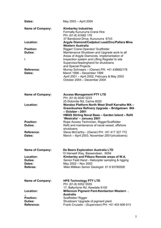 Dates: May 2003 – April 2004
Name of Company: Kimberley Industries
Formally Kununurra Crane Hire
PH: (61-8) 91682 176
37 Bandicoot Drive, Kununurra 6743
Location: Argyle Diamond/Cadjebut Lead/Zinc/Pallara Mine
Western Australia
Position: Rigger/ Crane Operator/ Scaffolder
Duties: Maintenance Shutdown and Upgrade work to all
Areas of Argyle Diamonds. Implementation of
I Inspection system and Lifting Register to site
Supervisor/leadinghand for shutdowns
and Special Projects
Reference: Murray Schnaars – (Owner) PH: +61 438682176
Dates: March 1998 – December 1999
April 2001 – April 2002, February & May 2003
October 2004 – December 2004
Name of Company: Access Management PTY LTD
PH: (61-8) 9240 5233
25 Dolomite Rd, Carine 6020
Location: Wandoo Platform North West Shelf Karratha WA –
Greenbushes Refinery Upgrade – Bridgetown WA
– October - 2001
HMAS Stirling Naval Base – Garden Island – Refit
‘Westralia’ – January 2001
Position: Rope Access Technician, Rigger/Scaffolder
Duties: Refit and maintenance of naval vessel, offshore
shutdowns
Reference: Steve McCarthy - (Owner) PH: +61 417 327 772
Dates: March – April 2003, November 2001(shutdowns)
Name of Company: De Beers Exploration Australia LTD
15 Hanwell Way, Bassendean. 6054
Location: Kimberley and Pilbara Remote areas of W.A.
Duties: Senior Field Hand - Helicopter sampling & rigging
Dates: May 2002 – Nov 2002
Referee: Mike Millikan Senior Geologist 61 8 93780000
Name of Company: HPS Technology PTY LTD
PH: (61-8) 9352 5555
17, Ballyntyne Rd, Kewdale 6105
Location: Millenium Pigment Pant-Kemberton Western .
.. Australia
Position: Scaffolder/ Rigger
Duties: Shutdown/ Upgrade of pigment plant
Reference: Frank Cruzado - (Supervisor) PH: +61 403 606 913
5
 