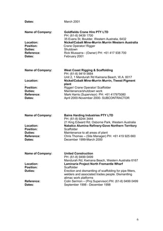 Dates: March 2001
Name of Company: Goldfields Crane Hire PTY LTD
PH: (61-8) 9439 1700
35 Evans St, Boulder, Western Australia, 6432
Location: Nickel/Cobalt Mine-Murrin Murrin Western Australia
Position: Crane Operator/ Rigger
Duties: Shutdown
Reference: Rick Mussarra - (Owner) PH: +61 417 938 700
Dates: February 2001
Name of Company: West Coast Rigging & Scaffolding
PH: (61-8) 9419 5664
Unit 2, 1 Mandurah Rd Kwinana Beach, W.A. 6017
Location: Nickel/Cobalt Mine-Murrin Murrin, Tiwest Pigment
. plant
Position: Rigger/ Crane Operator/ Scaffolder
Duties: Maintenance/shutdown work
Reference: Mark Harris (Supervisor) PH: +61 417975080
Dates: April 2000-November 2000- SUBCONTRACTOR
Name of Company: Bains Harding Industries PTY LTD
PH: (61-8) 9244 3444
21 King Edward Rd, Osborne Park, Western Australia
Location: Nabalco Alumina Refinery-Gove Northern Territory
Position: Scaffolder
Duties: Maintenance to all areas of plant
Reference: Chris Thomas – (Site Manager) PH: +61 419 925 660
Dates: December 1999-March 2000
Name of Company: United Construction
PH: (61-8) 9499 0499
Mandurah Rd, Kwinana Beach, Western Australia 6167
Location: Laminaria Project North Fremantle Wharf
Position: Scaffolder
Duties: Erection and dismantling of scaffolding for pipe fitters,
welders and associated trades people. Dismantling
alimac work platforms
Reference: Colin Sermon – (Proj Supervisor) PH: (61-8) 9499 0499
Dates: September 1998 - December 1998
6
 
