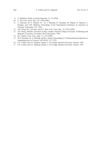 9. T. Hakkinen, Nordic Concrete Research, 11, 55 (1992).
10. C. Shi, Cem. Concr. Res., 26, 1789 (1996).
11. C. Jolicoeur, M. A. Simard, T.C. To, J. Sharman, R. Zamojska, M. Dupuis, N. Spiratos, E.
Douglas, and V.M. Malhotra, Proceedings of the International Conference on Advances in
Concrete Technology, 471, 1992.
12. S.D. Wang, K.L. Scivener, and P.L. Pratt, Cem. Conc. Res., 24, 1033 (1994).
13. S.D. Wang, Alkaline Activation of Slag. London: Imperial College of Science, Technology and
Medicine, University of London; Ph.D. dissertation. 1995.
14. D.L. Kantro, Cem. Conc. Agg., 2, 2, 95 (1980).
15. W.F. Perenchio, D. A. Whiting, and D.L. Kantro, Proceedings of 1st International Symposium on
Superplasticisers in Concrete, ACI SP-62, 137, 1978.
16. F.G. Collins and J.G. Sanjayan, Report 1, Civil Engg, Monash University, Clayton, 1997.
17. F.G. Collins and J.G. Sanjayan, Report 2, Civil Engg, Monash University, Clayton, 1997.
664 Vol. 28, No. 5F. Collins and J.G. Sanjayan
 
