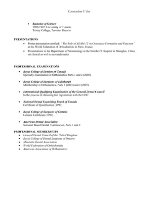Curriculum Vitae
 Bachelor of Science
1989-1992, University of Toronto
Trinity College, Toronto, Ontario
PRESENTATIONS
 Poster presentation entitled: “ The Role of ADAM-12 on Osteoclast Formation and Function”
at the World Federation of Orthodontists in Paris, France
 Presentations to the Department of Stomatology at the Number 9 Hospital in Shanghai, China
on clinical as well as research topics
PROFESSIONAL EXAMINATIONS
 Royal College of Dentists of Canada
Specialty examination in Orthodontics Parts 1 and 2 (2008)
 Royal College of Surgeons of Edinburgh
Membership in Orthodontics, Parts 1 (2003) and 2 (2005)
 International Qualifying Examination of the General Dental Council
In the process of obtaining full registration with the GDC
 National Dental Examining Board of Canada
Certificate of Qualification (1997)
 Royal College of Surgeons of Ontario
General Certificate (1997)
 American Dental Association
National Board Dental Examination, Parts 1 and 2
PROFESSIONAL MEMBERSHIPS
 General Dental Council of the United Kingdom
 Royal College of Dental Surgeons of Ontario
 Manitoba Dental Association
 World Federation of Orthodontists
 American Association of Orthodontists
 