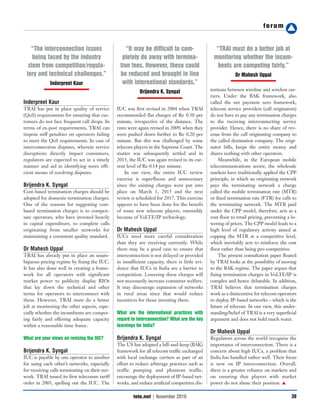 forum
39tele.net | November 2016
Inderpreet Kaur
TRAI has put in place quality of service
(QoS) requirements for ensuring that cus-
tomers do not face frequent call drops. In
terms of ex-post requirements, TRAI can
impose stiff penalties on operators failing
to meet the QoS requirements. In case of
interconnection disputes, wherein service
disruptions directly impact consumers,
regulators are expected to act in a timely
manner and aid in identifying more effi-
cient means of resolving disputes.
Brijendra K. Syngal
Cost-based termination charges should be
adopted for domestic termination charges.
One of the reasons for suggesting cost-
based termination charges is to compen-
sate operators, who have invested heavily
in capital expenditure, to complete calls
originating from smaller networks for
maintaining a consistent quality standard.
Dr Mahesh Uppal
TRAI has already put in place an unam-
biguous pricing regime by fixing the IUC.
It has also done well in creating a frame-
work for all operators with significant
market power to publicity display RIOs
that lay down the technical and other
terms for operators to interconnect with
them. However, TRAI must do a better
job at monitoring the other aspects, espe-
cially whether the incumbents are compet-
ing fairly and offering adequate capacity
within a reasonable time frame.
What are your views on revising the IUC?
Brijendra K. Syngal
IUC is payable by one operator to another
for using each other’s networks, especially
for receiving calls terminating on their net-
work. TRAI issued its first telecomm tariff
order in 2003, spelling out the IUC. The
IUC was first revised in 2004 when TRAI
recommended flat charges of Re 0.30 per
minute, irrespective of the distance. The
rates were again revised in 2009, when they
were pushed down further to Re 0.20 per
minute. But this was challenged by some
telecom players in the Supreme Court. The
matter was subsequently settled and in
2015, the IUC was again revised to its cur-
rent level of Re 0.14 per minute.
In our view, the entire IUC review
exercise is superfluous and unnecessary
since the existing charges were put into
place on March 1, 2015 and the next
review is scheduled for 2017. This exercise
appears to have been done for the benefit
of some new telecom players, ostensibly
because of VoLTE/IP technology.
Dr Mahesh Uppal
IUCs need more careful consideration
than they are receiving currently. While
there may be a good case to ensure that
interconnection is not delayed or provided
in insufficient capacity, there is little evi-
dence that IUCs in India are a barrier to
competition. Lowering these charges will
not necessarily increase consumer welfare.
It may discourage expansion of networks
in rural areas since that would reduce
incentives for those investing there.
What are the international practices with
regard to interconnection? What are the key
learnings for India?
Brijendra K. Syngal
The US has adopted a bill-and-keep (BAK)
framework for all telecom traffic exchanged
with local exchange carriers as part of an
effort to reduce arbitrage practices such as
traffic pumping and phantom traffic,
encourage the deployment of IP-based net-
works, and reduce artificial competitive dis-
tortions between wireline and wireless car-
riers. Under the BAK framework, also
called the net payment zero framework,
telecom service providers (call originators)
do not have to pay any termination charges
to the receiving interconnecting service
provider. Hence, there is no share of rev-
enue from the call originating company to
the called destination company. The origi-
nator bills, keeps the entire money and
shares nothing with other operators.
Meanwhile, in the European mobile
telecommunications sector, the wholesale
markets have traditionally applied the CPP
principle, in which an originating network
pays the terminating network a charge
called the mobile termination rate (MTR)
or fixed termination rate (FTR) for calls to
the terminating network. The MTR paid
under the CPP model, therefore, acts as a
cost floor to retail pricing, preventing a lo-
wering of prices. The CPP model leads to a
high level of regulatory activity aimed at
capping the MTR at a competitive level,
which inevitably acts to reinforce the cost
floor rather than being pro-competitive.
The present consultation paper floated
by TRAI looks at the possibility of moving
to the BAK regime. The paper argues that
fixing termination charges in VoLTE/IP is
complex and hence debatable. In addition,
TRAI believes that termination charges
work as a disincentive for telecom operators
to deploy IP-based networks – which is the
future of telecom. In our view, this under-
standing/belief of TRAI is a very superficial
argument and does not hold much water.
Dr Mahesh Uppal
Regulators across the world recognise the
importance of interconnection. There is a
concern about high IUCs, a problem that
India has handled rather well. Their focus
is now on IP interconnection. Overall,
there is a greater reliance on markets and
on ensuring that players with market
power do not abuse their position. ▲
“The interconnection issues
being faced by the industry
stem from competition/regula-
tory and technical challenges.”
Inderpreet Kaur
“It may be difficult to com-
pletely do away with termina-
tion fees. However, these could
be reduced and brought in line
with international standards.”
Brijendra K. Syngal
“TRAI must do a better job at
monitoring whether the incum-
bents are competing fairly.”
Dr Mahesh Uppal
 