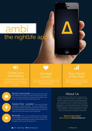 Want to Hear More?
Get in contact at info@ambiapp.com
ambi
the nightlife app.
2
Target your
Advertising
Our marketing platform enables you
to increase your venue exposure by
gaining access to our active network
of partiers.
u
Stay Ahead
of the Pack
Gain a competitive advantage by
adopting new technologies before
your competitors.
h
Develop
Loyalty
Learn more about your customers with
Ambi Analytics and increase their loyalty
with promotional deals.
f ambi t ambiapp minfo@ambiapp.com AmbiApp.com
About Us
Here at Ambi, we have a vision to help venues
and their customers connect in a better and more
dynamic way. We change the way people expe-
rience nightlife. Ambi is a mobile app that serves
as a platform for venue-customer communication,
engagement and loyalty development. We believe
that the integration of technology allows the night-
life experience to extend far beyond it’s current
reach, and become a routine part of daily life.
Social Community Ambi allows customers to share
their expereinces and keep up to date with events at your venue.
Users can connect and interact, and even invite their friends to your
venue... which means more business through your door.
Hassle-Free Location Ambi uses the latest
technology to recognise customers - no cards or ‘checking-in’. All
that’s needed is the app. When Ambi customers walk in the door they
start accumulating points for the time they spend in your venue. This
makes Ambi easy to set up, you can start using it today!
Rewards Users can earn additional points by completing
venue challenges that promote your venue. Points can be spent
on customisable rewards that you control, like drink specials. The
redemption process is easy and hardware-free!
d
?
s
 