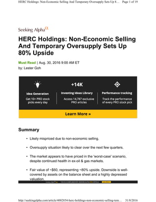 HERC Holdings: Non-Economic Selling
And Temporary Oversupply Sets Up
80% Upside
|Must Read Aug. 30, 2016 9:00 AM ET
by: Lester Goh
Summary
• Likely mispriced due to non-economic selling.
• Oversupply situation likely to clear over the next few quarters.
• The market appears to have priced in the 'worst-case' scenario,
despite continued health in ex-oil & gas markets.
• Fair value of ~$60, representing ~80% upside. Downside is well-
covered by assets on the balance sheet and a highly depressed
valuation.
HERC Holdings: Non-Economic Selling And Temporary Oversupply Sets Up 8… Page 1 of 19
http://seekingalpha.com/article/4002854-herc-holdings-non-economic-selling-tem… 31/8/2016
 