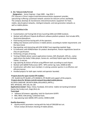 2. Zte Telecom India Pvt Ltd
Designation : Senior Engineer ( Sept 2009 - Aug 2014 )
ZTE Telecom is China's largest listed telecommunications equipment provider,
specializing in offering customized network solutions for telecom carriers worldwide.
The company develops & manufactures telecommunications equipment for fixed,
mobile, data & optical networks, intelligent networks and next generation networks as
well as mobile phones.
Responsibilities in Zte
 Customization and Testing/ QA of new launching GSM and CDMA handsets.
 Worked with different Chipsets & different software platform products that includes MTK,
Qualcomm,Spreadtrum.
 Field testing and Drive testing with all the operators.
 Adding new features and functions in mobile phones according to market requirements and
the latest trend.
 Bug reporting and interacting with S/W & R&D Teamregarding reported Bugs.
 Co-ordination with ODM/Vendors for product development, feature negotiations based on
chip set specification.
 Performing all types of testing.
 Testing of Mobile phone system applications Camera, Wifi, Bluetooth, GPS etc., native
applications like Audio/ Video player, Games etc. and Data/ Hybrid apps like Facebook,
Twitter, G mail etc.
 Log capturing & analysis of failure using different tools according to used chipset.
 Worked with QXDM Professional, QPST, MTK catcher log tools, DDMS & ADB.
 Coordination with other team members in solving customer queries in an effective and
efficient manner.
 Handled projects for both open market and operator bounded.
Projects done for open market ZTE mobiles :
ZTE BLADE G2,ZTE BLADE L,ZTE GRAND X, ZTE BLADE and support all the projects.
Projects done for 3G data cards & network bounded mobile phones:
3G DATA CARDS MF 190 WITH (BSNL,IDEA,AIRCEL,AIRTEL,)
MTS MTAG352, MTS 165, RIL 160
Applications tested - Maps, Yahoo, Facebook, ICICI online mobile net banking & Android
Games like Candy crush, Angry Bird, etc.
Tools Used
 Software & firmware upgrading tools for Qualcomm & MTK
 IMEI, MEID, ESN writing, Calibration tools.
 Log capturing tools QXDM, MTK catcher, DDMS & ADB
Quality Assurance :
 Quality and RF parameters testing with the help of CMU200 test set.
Failure analysis & Feature checking of mobile phones.
 