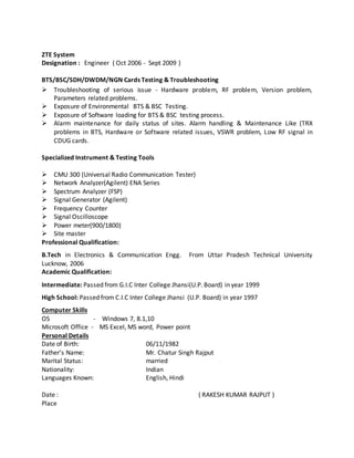 ZTE System
Designation : Engineer ( Oct 2006 - Sept 2009 )
BTS/BSC/SDH/DWDM/NGN Cards Testing & Troubleshooting
 Troubleshooting of serious issue - Hardware problem, RF problem, Version problem,
Parameters related problems.
 Exposure of Environmental BTS & BSC Testing.
 Exposure of Software loading for BTS & BSC testing process.
 Alarm maintenance for daily status of sites. Alarm handling & Maintenance Like (TRX
problems in BTS, Hardware or Software related issues, VSWR problem, Low RF signal in
CDUG cards.
Specialized Instrument & Testing Tools
 CMU 300 (Universal Radio Communication Tester)
 Network Analyzer(Agilent) ENA Series
 Spectrum Analyzer (FSP)
 Signal Generator (Agilent)
 Frequency Counter
 Signal Oscilloscope
 Power meter(900/1800)
 Site master
Professional Qualification:
B.Tech in Electronics & Communication Engg. From Uttar Pradesh Technical University
Lucknow, 2006
Academic Qualification:
Intermediate: Passed from G.I.C Inter College Jhansi(U.P. Board) in year 1999
High School: Passed from C.I.C Inter College Jhansi (U.P. Board) in year 1997
Computer Skills
OS - Windows 7, 8.1,10
Microsoft Office - MS Excel, MS word, Power point
Personal Details
Date of Birth: 06/11/1982
Father’s Name: Mr. Chatur Singh Rajput
Marital Status: married
Nationality: Indian
Languages Known: English, Hindi
Date : ( RAKESH KUMAR RAJPUT )
Place
 