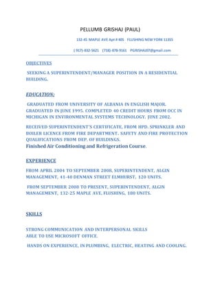 PELLUMB GRISHAJ (PAUL)
132-45 MAPLE AVE Apt # 405 FLUSHING NEW YORK 11355
( 917)-832-5621 (718)-878-9161 PGRISHAJ07@gmail.com
OBJECTIVES
SEEKING A SUPERINTENDENT/MANAGER POSITION IN A RESIDENTIAL
BUILDING.
EDUCATION;
GRADUATED FROM UNIVERSITY OF ALBANIA IN ENGLISH MAJOR.
GRADUATED IN JUNE 1995. COMPLETED 40 CREDIT HOURS FROM OCC IN
MICHIGAN IN ENVIRONMENTAL SYSTEMS TECHNOLOGY. JUNE 2002.
RECEIVED SUPERINTENDENT’S CERTIFICATE, FROM HPD. SPRINKLER AND
BOILER LICENCE FROM FIRE DEPARTMENT. SAFETY AND FIRE PROTECTION
QUALIFICATIONS FROM DEP. OF BUILDINGS.
Finished Air Conditioning and Refrigeration Course.
EXPERIENCE
FROM APRIL 2004 TO SEPTEMBER 2008, SUPERINTENDENT, ALGIN
MANAGEMENT, 41-40 DENMAN STREET ELMHURST, 120 UNITS.
FROM SEPTEMBER 2008 TO PRESENT, SUPERINTENDENT, ALGIN
MANAGEMENT, 132-25 MAPLE AVE, FLUSHING, 180 UNITS.
SKILLS
STRONG COMMUNICATION AND INTERPERSONAL SKILLS
ABLE TO USE MICROSOFT OFFICE.
HANDS ON EXPERIENCE, IN PLUMBING, ELECTRIC, HEATING AND COOLING.
 