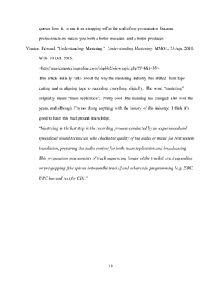 11
quotes from it, or use it as a topping off at the end of my presentation because
professionalism makes you both a better musician and a better producer.
Vinatea, Edward. "Understanding Mastering." Understanding Mastering. MMOL, 25 Apr. 2010.
Web. 10 Oct. 2015.
<http://musicmasteringonline.com/phpbb2/viewtopic.php?f=4&t=35>.
This article initially talks about the way the mastering industry has shifted from tape
cutting and re aligning tape to recording everything digitally. The word “mastering”
originally meant “mass replication”. Pretty cool. The meaning has changed a lot over the
years, and although I’m not doing anything with the history of this industry, I think it’s
good to have this background knowledge.
“Mastering is the last step in the recording process conducted by an experienced and
specialized sound technician who checks the quality of the audio or music for best system
translation, preparing the audio content for both, mass replication and broadcasting.
This preparation may consists of track sequencing {order of the tracks}, track pq coding
or pre-gapping {the spaces between the tracks} and other code programming {e.g. ISRC,
UPC bar and text for CD}.”
 