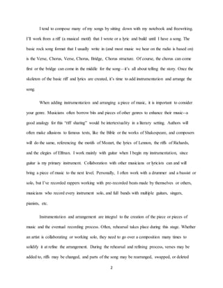 2
I tend to compose many of my songs by sitting down with my notebook and freewriting.
I’ll work from a riff (a musical motif) that I wrote or a lyric and build until I have a song. The
basic rock song format that I usually write in (and most music we hear on the radio is based on)
is the Verse, Chorus, Verse, Chorus, Bridge, Chorus structure. Of course, the chorus can come
first or the bridge can come in the middle for the song—it’s all about telling the story. Once the
skeleton of the basic riff and lyrics are created, it’s time to add instrumentation and arrange the
song.
When adding instrumentation and arranging a piece of music, it is important to consider
your genre. Musicians often borrow bits and pieces of other genres to enhance their music--a
good analogy for this “riff sharing” would be intertextuality in a literary setting. Authors will
often make allusions to famous texts, like the Bible or the works of Shakespeare, and composers
will do the same, referencing the motifs of Mozart, the lyrics of Lennon, the riffs of Richards,
and the elegies of Elfman. I work mainly with guitar when I begin my instrumentation, since
guitar is my primary instrument. Collaboration with other musicians or lyricists can and will
bring a piece of music to the next level. Personally, I often work with a drummer and a bassist or
solo, but I’ve recorded rappers working with pre-recorded beats made by themselves or others,
musicians who record every instrument solo, and full bands with multiple guitars, singers,
pianists, etc.
Instrumentation and arrangement are integral to the creation of the piece or pieces of
music and the eventual recording process. Often, rehearsal takes place during this stage. Whether
an artist is collaborating or working solo, they need to go over a composition many times to
solidify it at refine the arrangement. During the rehearsal and refining process, verses may be
added to, riffs may be changed, and parts of the song may be rearranged, swapped, or deleted
 