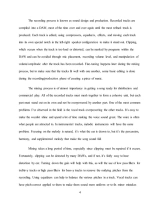 4
The recording process is known as sound design and production. Recorded tracks are
compiled into a DAW, most of the time over and over again until the most refined track is
produced. Each track is edited, using compressors, equalizers, effects, and moving each track
into its own special notch in the left-right speaker configuration to make it stand out. Clipping,
which occurs when the track is too loud or distorted, can be marked by programs within the
DAW and can be avoided through mic placement, recording volume level, and manipulation of
volume/amplitude after the track has been recorded. Fine-tuning happens later during the mixing
process, but to make sure that the tracks fit well with one another, some basic editing is done
during the recording/production phase of creating a piece of music.
The mixing process is of utmost importance in getting a song ready for distribution and
commercial play. All of the recorded tracks must mesh together to form a cohesive unit, but each
part must stand out on its own and not be overpowered by another part. One of the most common
problems I’ve observed in the field is the vocal track overpowering the other tracks. It’s easy to
make the vocalist shine and spend a lot of time making the voice sound great. The voice is often
what people are attracted to. In instrumental tracks, melodic instruments will have the same
problem. Focusing on the melody is natural, it’s what the ear is drawn to, but it’s the percussion,
harmony, and supplemental melody that make the song sound full.
Mixing takes a long period of time, especially since clipping must be repaired if it occurs.
Fortunately, clipping can be detected by many DAWs, and if not, it’s fairly easy to hear
distortion by ear. Turning down the gain will help with this, as will the use of low pass filters for
treble-y tracks or high pass filters for bass-y tracks to remove the outlying pitches from the
recording. Using equalizers can help to balance the various pitches in a track. Vocal tracks can
have pitch-correct applied to them to make them sound more uniform or to fix minor mistakes
 