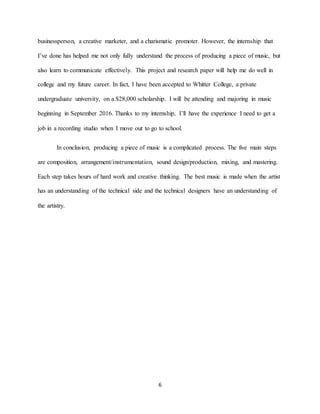 6
businessperson, a creative marketer, and a charismatic promoter. However, the internship that
I’ve done has helped me not only fully understand the process of producing a piece of music, but
also learn to communicate effectively. This project and research paper will help me do well in
college and my future career. In fact, I have been accepted to Whitter College, a private
undergraduate university, on a $28,000 scholarship. I will be attending and majoring in music
beginning in September 2016. Thanks to my internship, I’ll have the experience I need to get a
job in a recording studio when I move out to go to school.
In conclusion, producing a piece of music is a complicated process. The five main steps
are composition, arrangement/instrumentation, sound design/production, mixing, and mastering.
Each step takes hours of hard work and creative thinking. The best music is made when the artist
has an understanding of the technical side and the technical designers have an understanding of
the artistry.
 