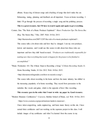 8
albums. Keep a log of chosen songs and a backlog of songs that don’t make the cut.
Rehearsing, tuning, planning and feedback are all important. Focus on home recording. I
think I’ll go through the process of recording a single song and the polishing process.
This is a great resource, but I’ll have to read it again and again to get everything.
Connor, Dan. "The Role of a Music Producer Explained." Music Production Tips The Stereo Bus
Blog. The Stereo Bus, 7 Dec. 2007. Web. 10 Oct. 2015.
<http://thestereobus.com/2007/12/07/the-role-of-a-music-producer-explained/>.
This source talks a lot about roles and how they’ve changed. I am my own producer,
lyricist and musician, and I could use this source to talk about how those roles are
important and how they shift based on need. “Producers are traditionally responsible for
making sure that everything that needs to happen for the project to be finished is
accomplished.”
"Music Production 101: The 4 Basic Steps to Recording a Song." E-Home Recording Studio. E-
Home Recording Studio, 01 Oct. 2012. Web. 10 Oct. 2015.
<http://ehomerecordingstudio.com/how-to-record-a-song/>.
This source talks about recording in the home and how the music industry has shifted to
the increasing popularity of at home recording. They record from percussion to the
melodies like vocals and guitar, which is the opposite of how I like recording.
This resource goes in the order that I want to write my paper in. Good resource.
"Modern Musician Certification." Coursera. Berklee School of Music, n.d. Web. 10 Oct. 2015.
<https://www.coursera.org/specializations/modern-musician>.
I have taken songwriting, audio engineering, and basic music theory on this site. I have
earned three certificates and I am working on the capstone project in this class. I will
include images of my certificates and what I’ve learned from the course in my
 