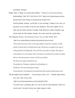9
presentation and paper.
Neilsen, Dana. "5 Things I've Learned about Mixing." 5 Things I've Learned about Mixing.
KeyboardMag, 5 Mar. 2015. Web. 06 Oct. 2015. <http://www.keyboardmag.com/what-
the-pros-know/1264/5-things-ive-learned-about-mixing/51130>.
Find the dramatic moments, use the lyrics to your advantage, a balance is not a mix, cut
percussion so you can listen to the mix more attentively. This source explains how to
make your mix better, and since I’m going to talk about how to make a beautiful song,
and not really all of the technical elements, this source seems like a good choice.
"The Production Process." The Production Process. N.p., n.d. Web. 06 Oct. 2015.
<http://www.mediacollege.com/glossary/p/production-process.html>.
“The production process refers to the stages (phases) required to complete a media
product, from the idea to the final master copy. The process can apply to any type of
media production including film, video, television and audio recording. The stages in
each medium vary; for example, there is obviously no storyboard in an audio recording.
However the same general concepts work for any medium.
The three main stages of production are:
Pre-production: Planning, scripting & storyboarding, etc.
Production: The actual shooting/recording.
Post-production: Everything between production and creating the final master copy.”
"The Recording Process Explained." Fountain Square House, LLC. Fountain Square House,
LLC, 2011. Web. 10 Oct. 2015.
<http://www.fountainsquarehouse.com/recording101.html>.
You need to have a production plan. You want to track all of the instruments before you
record vocals. You need to choose your studio musicians wisely.
 
