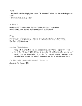 Place
• Extensive network of physical stores – 400 in small towns and 700 in Metropolitan
areas
• Online store & catalog order
Promotion
Advertising (TV, Radio, Print, Online), Sell promotions (free service),
Direct marketing (Catalog), Internet (website, social media)
Price:
Fair & Square pricing strategy - 3 types: Everyday, Month-long, & Best Friday
High Low pricing strategy
High Low Pricing Strategy
▪ Frequent sales to offer customers deep discounts off of the higher list prices
▪ In 2011, JCP spent $1.2 billion to execute 590 different sales events and
promotions and generated 72% of its $17.3 billion (annual revenue) from
products sold at steep discounts of more than 50% off of the initial list price
Fair and Square Pricing (Combination of EDLP & HL)
Announced in January 2012
 