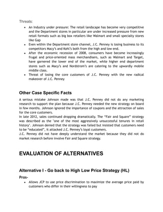 Threats:
▪ An Industry under pressure: The retail landscape has become very competitive
and the Department stores in particular are under increased pressure from new
retail formats such as big box retailers like Walmart and small specialty stores
like Gap
▪ Even within the Department store channel, J.C. Penney is losing business to its
competitors Macy’s and Kohl’s both from the high and low end.
▪ After the economic recession of 2008, consumers have become increasingly
frugal and price-oriented mass merchandisers, such as Walmart and Target,
have garnered the lower end of the market, while higher end department
stores such as Macy’s and Nordstrom’s are catering to the upwardly mobile
middle class.
▪ Threat of losing the core customers of J.C. Penney with the new radical
makeover of J.C. Penney
Other Case Specific Facts
A serious mistake Johnson made was that J.C. Penney did not do any marketing
research to support the plan because J.C. Penney needed the new strategy on board
in few months. Johnson ignored the importance of coupons and the attraction of sales
for the core customers.
In late 2012, sales continued dropping dramatically. The “Fair and Square” strategy
was described as the "one of the most aggressively unsuccessful tenures in retail
history". Johnson denied that the strategy was failed but insisted that customers need
to be “educated”, it attacked J.C. Penney’s loyal customers.
J.C. Penney did not have deeply understand the market because they did not do
market research before involve Fair and Square strategy.
EVALUATION OF ALTERNATIVES
Alternative I - Go back to High Low Price Strategy (HL)
Pros-
▪ Allows JCP to use price discrimination to maximize the average price paid by
customers who differ in their willingness to pay
 