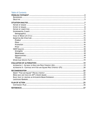 Table of Contents
PROBLEM STATEMENT 3......................................................................................
BACKGROUND 3.................................................................................................
OBJECTIVE 5....................................................................................................
SITUATION ANALYSIS 7........................................................................................
NATURE OF DEMAND 7..........................................................................................
EXTENT OF DEMAND 8...........................................................................................
NATURE OF COMPETITION 9.....................................................................................
ENVIRONMENTAL CLIMATE 12....................................................................................
Demographics 12..........................................................................................
STAGE OF BRAND LIFE CYCLE 14................................................................................
MARKETING MIX STRUCTURE 15.................................................................................
Product 15................................................................................................
Place 16....................................................................................................
Promotion 16..............................................................................................
Price: 16...................................................................................................
SWOT ANALYSIS 18.............................................................................................
Strengths: 18.............................................................................................
Weaknesses: 18............................................................................................
Opportunities: 18.........................................................................................
Threats: 19................................................................................................
OTHER CASE SPECIFIC FACTS 19................................................................................
EVALUATION OF ALTERNATIVES 19.........................................................................
ALTERNATIVE I - GO BACK TO HIGH LOW PRICE STRATEGY (HL) 19.............................................
ALTERNATIVE II - CONTINUE WITH FAIR AND SQUARE PRICE STRATEGY (FS) 20.................................
RECOMMENDATION 22........................................................................................
MODIFY “FAIR AND SQUARE” PRICING STRATEGY 22............................................................
BRING BACK AND FOCUS ON JCP’S PRIVATE BRANDS 23.........................................................
BUILD TRUST BY CREATING AN INTEGRATED BRAND EXPERIENCE 23..............................................
LIMITATIONS/BARRIERS 24.......................................................................................
PLAN OF ACTION 25...........................................................................................
CONTINGENCY PLAN 26.........................................................................................
REFERENCES 27................................................................................................
 