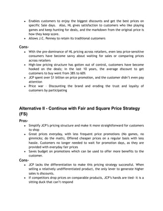 ▪ Enables customers to enjoy the biggest discounts and get the best prices on
specific Sale days. Also, HL gives satisfaction to customers who like playing
games and keep hunting for deals, and the markdown from the original price is
how they keep score.
▪ Allows J.C. Penney to retain its traditional customers
Cons-
▪ With the pre-dominance of HL pricing across retailers, even less price-sensitive
consumers have become savvy about waiting for sales or comparing prices
across retailers
▪ High-low pricing structure has gotten out of control, customers have become
hooked on the deals; in the last 10 years, the average discount to get
customers to buy went from 38% to 60%
▪ JCP spent over $1 billion on price promotion, and the customer didn’t even pay
attention
▪ Price war – Discounting the brand and eroding the trust and loyalty of
customers by participating
Alternative II - Continue with Fair and Square Price Strategy
(FS)
Pros-
▪ Simplify JCP’s pricing structure and make it more straightforward for customers
to shop
▪ Great prices everyday, with less frequent price promotions (No games, no
gimmicks; do the math), Offered cheaper prices on a regular basis with less
hassle. Customers no longer needed to wait for promotion days, as they are
provided with everyday fair prices
▪ Saves budget on promotions which can be used to offer more benefits to the
customer.
Cons-
▪ JCP lacks the differentiation to make this pricing strategy successful. When
selling a relatively undifferentiated product, the only lever to generate higher
sales is discounts.
▪ If competitors drop prices on comparable products, JCP’s hands are tied- it is a
sitting duck that can’t respond
 
