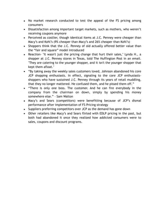 ▪ No market research conducted to test the appeal of the FS pricing among
consumers
▪ Dissatisfaction among important target markets, such as mothers, who weren’t
receiving coupons anymore
▪ Perceived as costlier, though identical items at J.C. Penney were cheaper than
Macy’s and Kohl’s (9% cheaper than Macy’s and 26% cheaper than Kohl’s)
▪ Shoppers think that the J.C. Penney of old actually offered better value than
the “fair and square” model introduced
▪ Reaction- "It wasn't just the pricing change that hurt their sales," Lynda H., a
shopper at J.C. Penney stores in Texas, told The Huffington Post in an email.
"They are catering to the younger shopper, and it isn't the younger shopper that
kept them afloat."
▪ “By taking away the weekly sales customers loved, Johnson abandoned his core
JCP shopping enthusiasts. In effect, signaling to the core JCP enthusiasts-
shoppers who have sustained J.C. Penney through its years of retail muddling,
that they no longer mattered. He confused them, and he pissed them off.”
▪ “There is only one boss. The customer. And he can fire everybody in the
company from the chairman on down, simply by spending his money
somewhere else.” – Sam Walton
▪ Macy’s and Sears (competitors) were benefitting because of JCP’s dismal
performance after implementation of FS Pricing strategy
▪ Suppliers preferring competitors over JCP as the demand has gone down
▪ Other retailers like Macy’s and Sears flirted with EDLP pricing in the past, but
both had abandoned it once they realized how addicted consumers were to
sales, coupons and discount programs.
 