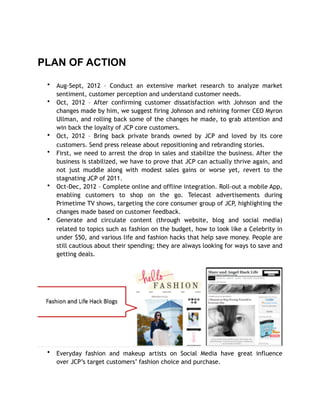 PLAN OF ACTION
• Aug-Sept, 2012 – Conduct an extensive market research to analyze market
sentiment, customer perception and understand customer needs.
• Oct, 2012 – After confirming customer dissatisfaction with Johnson and the
changes made by him, we suggest firing Johnson and rehiring former CEO Myron
Ullman, and rolling back some of the changes he made, to grab attention and
win back the loyalty of JCP core customers.
• Oct, 2012 – Bring back private brands owned by JCP and loved by its core
customers. Send press release about repositioning and rebranding stories.
• First, we need to arrest the drop in sales and stabilize the business. After the
business is stabilized, we have to prove that JCP can actually thrive again, and
not just muddle along with modest sales gains or worse yet, revert to the
stagnating JCP of 2011.
• Oct-Dec, 2012 – Complete online and offline integration. Roll-out a mobile App,
enabling customers to shop on the go. Telecast advertisements during
Primetime TV shows, targeting the core consumer group of JCP, highlighting the
changes made based on customer feedback.
• Generate and circulate content (through website, blog and social media)
related to topics such as fashion on the budget, how to look like a Celebrity in
under $50, and various life and fashion hacks that help save money. People are
still cautious about their spending; they are always looking for ways to save and
getting deals.
• Everyday fashion and makeup artists on Social Media have great influence
over JCP’s target customers’ fashion choice and purchase.
 