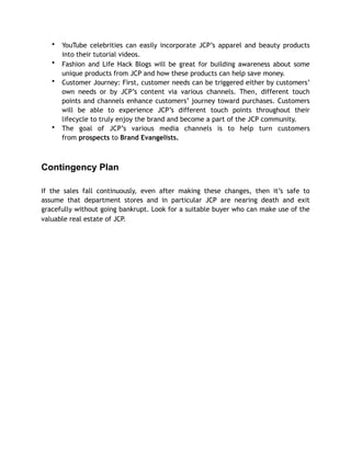 • YouTube celebrities can easily incorporate JCP’s apparel and beauty products
into their tutorial videos.
• Fashion and Life Hack Blogs will be great for building awareness about some
unique products from JCP and how these products can help save money.
• Customer Journey: First, customer needs can be triggered either by customers’
own needs or by JCP’s content via various channels. Then, different touch
points and channels enhance customers’ journey toward purchases. Customers
will be able to experience JCP’s different touch points throughout their
lifecycle to truly enjoy the brand and become a part of the JCP community.
• The goal of JCP’s various media channels is to help turn customers
from prospects to Brand Evangelists.
Contingency Plan
If the sales fall continuously, even after making these changes, then it’s safe to
assume that department stores and in particular JCP are nearing death and exit
gracefully without going bankrupt. Look for a suitable buyer who can make use of the
valuable real estate of JCP.
 
 