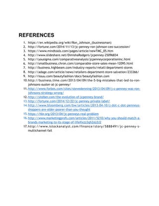 REFERENCES
1. https://en.wikipedia.org/wiki/Ron_Johnson_(businessman)
2. http://fortune.com/2014/11/13/jc-penney-ron-johnson-ceo-succession/
3. https://www.mindtools.com/pages/article/newTMC_05.htm
4. http://www.slideshare.net/DimishaRodgers/jcpenney-25096834
5. http://yousigma.com/comparativeanalysis/jcpenneycorporationinc.html
6. http://smallbusiness.chron.com/comparable-store-sales-mean-12095.html
7. http://business.highbeam.com/industry-reports/retail/department-stores
8. http://adage.com/article/news/retailers-department-store-salvation/233366/
9. http://issuu.com/beautyfashion/docs/beautyfashion.com
10.http://business.time.com/2013/04/09/the-5-big-mistakes-that-led-to-ron-
johnsons-ouster-at-jc-penney/
11.http://www.forbes.com/sites/stevedenning/2013/04/09/j-c-penney-was-ron-
johnsons-strategy-wrong/
12.http://siteber.com/the-evolution-of-jcpenney-brand/
13.http://fortune.com/2014/12/22/jc-penney-private-label/
14.http://www.bloomberg.com/bw/articles/2013-04-10/j-dot-c-dot-penneys-
shoppers-are-older-poorer-than-you-thought
15.https://hbr.org/2013/04/jc-penneys-real-problem
16.http://www.marketingprofs.com/articles/2011/5210/why-you-should-match-a-
brands-marketing-to-its-stage-of-life#ixzz3qh2oL0J2
17.http://www.istockanalyst.com/finance/story/5888491/jc-penney-s-
multichannel-fail
 