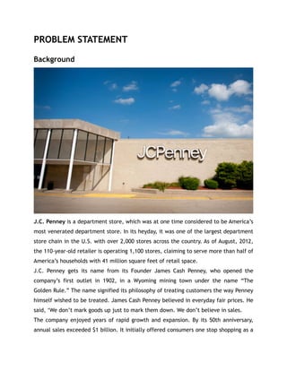 PROBLEM STATEMENT
Background
J.C. Penney is a department store, which was at one time considered to be America’s
most venerated department store. In its heyday, it was one of the largest department
store chain in the U.S. with over 2,000 stores across the country. As of August, 2012,
the 110-year-old retailer is operating 1,100 stores, claiming to serve more than half of
America’s households with 41 million square feet of retail space.
J.C. Penney gets its name from its Founder James Cash Penney, who opened the
company’s first outlet in 1902, in a Wyoming mining town under the name “The
Golden Rule.” The name signified its philosophy of treating customers the way Penney
himself wished to be treated. James Cash Penney believed in everyday fair prices. He
said, ‘We don’t mark goods up just to mark them down. We don’t believe in sales.
The company enjoyed years of rapid growth and expansion. By its 50th anniversary,
annual sales exceeded $1 billion. It initially offered consumers one stop shopping as a
 