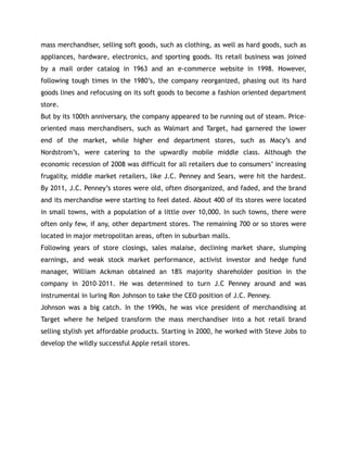 mass merchandiser, selling soft goods, such as clothing, as well as hard goods, such as
appliances, hardware, electronics, and sporting goods. Its retail business was joined
by a mail order catalog in 1963 and an e-commerce website in 1998. However,
following tough times in the 1980’s, the company reorganized, phasing out its hard
goods lines and refocusing on its soft goods to become a fashion oriented department
store.
But by its 100th anniversary, the company appeared to be running out of steam. Price-
oriented mass merchandisers, such as Walmart and Target, had garnered the lower
end of the market, while higher end department stores, such as Macy’s and
Nordstrom’s, were catering to the upwardly mobile middle class. Although the
economic recession of 2008 was difficult for all retailers due to consumers’ increasing
frugality, middle market retailers, like J.C. Penney and Sears, were hit the hardest.
By 2011, J.C. Penney’s stores were old, often disorganized, and faded, and the brand
and its merchandise were starting to feel dated. About 400 of its stores were located
in small towns, with a population of a little over 10,000. In such towns, there were
often only few, if any, other department stores. The remaining 700 or so stores were
located in major metropolitan areas, often in suburban malls.
Following years of store closings, sales malaise, declining market share, slumping
earnings, and weak stock market performance, activist investor and hedge fund
manager, William Ackman obtained an 18% majority shareholder position in the
company in 2010–2011. He was determined to turn J.C Penney around and was
instrumental in luring Ron Johnson to take the CEO position of J.C. Penney.
Johnson was a big catch. In the 1990s, he was vice president of merchandising at
Target where he helped transform the mass merchandiser into a hot retail brand
selling stylish yet affordable products. Starting in 2000, he worked with Steve Jobs to
develop the wildly successful Apple retail stores.
 