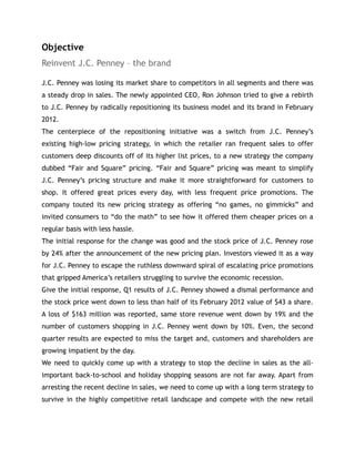 Objective
Reinvent J.C. Penney – the brand
J.C. Penney was losing its market share to competitors in all segments and there was
a steady drop in sales. The newly appointed CEO, Ron Johnson tried to give a rebirth
to J.C. Penney by radically repositioning its business model and its brand in February
2012.
The centerpiece of the repositioning initiative was a switch from J.C. Penney’s
existing high-low pricing strategy, in which the retailer ran frequent sales to offer
customers deep discounts off of its higher list prices, to a new strategy the company
dubbed “Fair and Square” pricing. “Fair and Square” pricing was meant to simplify
J.C. Penney’s pricing structure and make it more straightforward for customers to
shop. It offered great prices every day, with less frequent price promotions. The
company touted its new pricing strategy as offering “no games, no gimmicks” and
invited consumers to “do the math” to see how it offered them cheaper prices on a
regular basis with less hassle.
The initial response for the change was good and the stock price of J.C. Penney rose
by 24% after the announcement of the new pricing plan. Investors viewed it as a way
for J.C. Penney to escape the ruthless downward spiral of escalating price promotions
that gripped America’s retailers struggling to survive the economic recession.
Give the initial response, Q1 results of J.C. Penney showed a dismal performance and
the stock price went down to less than half of its February 2012 value of $43 a share.
A loss of $163 million was reported, same store revenue went down by 19% and the
number of customers shopping in J.C. Penney went down by 10%. Even, the second
quarter results are expected to miss the target and, customers and shareholders are
growing impatient by the day.
We need to quickly come up with a strategy to stop the decline in sales as the all-
important back-to-school and holiday shopping seasons are not far away. Apart from
arresting the recent decline in sales, we need to come up with a long term strategy to
survive in the highly competitive retail landscape and compete with the new retail
 