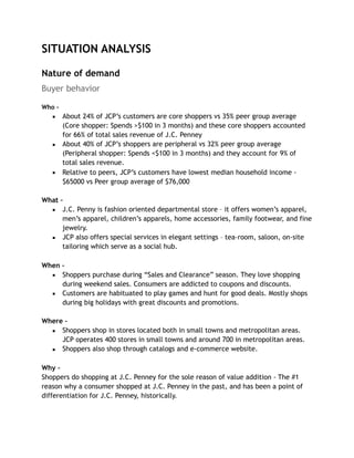 SITUATION ANALYSIS
Nature of demand
Buyer behavior
Who –
▪ About 24% of JCP’s customers are core shoppers vs 35% peer group average
(Core shopper: Spends >$100 in 3 months) and these core shoppers accounted
for 66% of total sales revenue of J.C. Penney
▪ About 40% of JCP’s shoppers are peripheral vs 32% peer group average
(Peripheral shopper: Spends <$100 in 3 months) and they account for 9% of
total sales revenue.
▪ Relative to peers, JCP’s customers have lowest median household income -
$65000 vs Peer group average of $76,000
What –
▪ J.C. Penny is fashion oriented departmental store – it offers women’s apparel,
men’s apparel, children’s apparels, home accessories, family footwear, and fine
jewelry.
▪ JCP also offers special services in elegant settings – tea-room, saloon, on-site
tailoring which serve as a social hub.
When –
▪ Shoppers purchase during “Sales and Clearance” season. They love shopping
during weekend sales. Consumers are addicted to coupons and discounts.
▪ Customers are habituated to play games and hunt for good deals. Mostly shops
during big holidays with great discounts and promotions.
Where –
▪ Shoppers shop in stores located both in small towns and metropolitan areas.
JCP operates 400 stores in small towns and around 700 in metropolitan areas.
▪ Shoppers also shop through catalogs and e-commerce website.
Why –
Shoppers do shopping at J.C. Penney for the sole reason of value addition - The #1
reason why a consumer shopped at J.C. Penney in the past, and has been a point of
differentiation for J.C. Penney, historically.
 