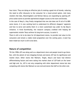 hour store. They are doing an effective job of creating a good mix of brands, reducing
the need to offer discounts to the consumer for a lower-priced option. And many
retailers like Saks, Bloomingdale's and Neiman Marcus are expanding by opening off-
price outlet stores to provide aspirational shopper access to the store and brands.
In the case of Macy’s, they finally recognized that one size does not fit all of its 800-
some stores. It is now working hard to understand its different shoppers’ segments
and how to serve and satisfy them in a more customized way under its My Macy’s
initiative. It hired DunnHumby, the research company credited with helping UK
supermarket retailer Tesco achieve its long-term success, to assist it.
There is still a lot to be done for US department stores, to provide real value to the
consumers and remain a viable retail proposition over the coming years. A start has
been made but much is still to be done.
Nature of competition
Till the 1990s JCP was doing well as a department store and people loved to go there.
But, with the advent of new shopping formats and stores JCP lost its significance and
market share. Other stores like Walmart, Target, Macy’s and Sears had distinct
differentiating factors and were eating into market share of JCP both on the lower
and high end. So, JCP is not only competing with other department stores but also
competing with stores like Walmart on one end and stores like GAP on the other end.
 