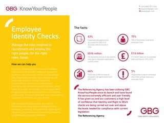 eeyolpmE
Identity Checks.
Manage the risks involved in
recruitment and employ the
right people, for the right
roles, faster.
How we can help you
In the UK, the average recruitment cost of ﬁlling
a vacancy is over £5,000. Negligent recruitment
decisions cost companies millions of pounds each
year. Candidates providing false information and
inaccurate data (e.g. through counterfeit
documents) can prevent your organisation
from being able to make informed decisions, whilst
failing to conduct the necessary checks could place
an applicant in a role or environment for which they
aren’t suited. This could jeopardise your organisation’s
reputation and breach your duty of care.
GBG KnowYourPeople provides you with the
information you need to make intelligent hiring
decisions consistently and conﬁdently, reducing the
risk to your organisation and increasing compliance
by identifying unsuitable candidates.
The Referencing Agency has been utilising GBG
KnowYourPeople since its launch and have found
the service extremely efﬁcient and user friendly.
It has given us (and our customers) a high level
of conﬁdence that Identity and Right to Work
checks are being carried out over and above
the levels needed for compliance with current
legislation.
T +44 (0)845 872 1454
E enquiries@gbgplc.com
W www.gbgplc.com
The facts:
75%
75% of businesses experience
employee fraud
63%
Fraudulent job applications
accounted for 63% of all
recorded internal frauds in
2014
£616 million
The estimated annual re-recruitment
cost due to fraudulent applications
is £616 million
£1.6 billion
£1.6 billion was lost to employee
theft and fraud in 2012-2013
46%
There was a 46% increase of
fraudulent job applications from
2013-2014
The Referencing Agency
CREDIT AND
DEBIT CARDS
CREDIT AND
DEBIT CARDS
5%
Organisations lose an estimated
5% of their annual revenue to
employee fraud
 