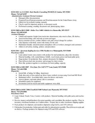 02/01/2011 to 11/1/2011 Dale Mueller Consulting PO BOX22 Anoka, MN 55303
Phone: 763-647-8397
Administrative Assistant /Clerical Assistant
 Managed office documentation
 Prepared PowerPoint presentations and Word documents for the United States Army
 Edited text for textbook training manuals.
 Check e-mail for important projects, or document needs
 Performed scanning, emailing documents and photocopying duties
02/01/2009 to 08/11/2009 Dollar Tree 14001 Aldrich Ave Burnsville, MN 55337
Phone :952-892-0249
Assistant Manager
 Unload and organize freight from trucks into departments, take stock to floor, fill shelves.
 Answered incoming calls and took accurate messages
 Heavy customer service, cashier, balance safe,pull correct change for cashiers
 Take deposits to the bank, return with money for the safe.
 Maintained friendly and professional atmosphere with co-workers,managers and customers
 Adhere to all safety, training, policies and procedures
02/01/2011 Spectrum Staffing Services 3556 NicolletAve Minneapolis,MN55408
Warehouse Clerk
 Load, unload trucks vans couriers with product for mail production, place into inventory
 Material handling with counterbalance forklift, reach trucks,power and hand pallet jacks
 Stage product for production floor, prepare documents for shipping
 Place leftovers back into inventory and arrange for client returns
 Move like products together in warehouse for faster pulling capacity
04/01/2006 to 0401/2007 First State Tire 1447 277th
Lane Isanti, MN55408
Phone: 763-444-9900
Dispatcher
 Sorted bills of lading for billing department
 Daily data entry of tires picked up, driver hours worked, revenue using Excel and MS Word
 Maintained office. Assembled daily routes for drivers and trucks
 Answer phones, and make phone calls to customers
 Scheduled repairs for equipment
 Inventoried yard for tractor and trailer equipment twice daily
09/01/2004 to 04/01/ 2006 Clearfield 5480 Nathan Lane Plymouth, MN 55442
Phone: 763-476-6866
Warehouse Clerk
 Load, Unload, Trucks Vans, Couriers with products. Material handling with pallet jacks and reaches
trucks.
 Receive, inspect,and pullproducts forcorrect quantities and consolidate like products together. Place in
inventory,warehouse locations,etc.Confirm orders. Prepare lists to order warehouse shipping supplies
 Pack products for shipment, and manifest shipments using Fed Ex, and UPS software
 Pull product for production. Gather partsand cable for subcontractorassembly. Place leftoversin racks and
on shelves. Package products for shipment using UPS and FED software.
 