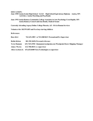 EDUCATION:
June 1989 Anoka Senior High School G.E.D High School Equivalency Diploma Anoka, MN
Activities: Anoka Marching and Pep Bands
June 1993 Anoka Ramsey Community College Associates in Arts Psychology Coon Rapids,MN
Anoka Ramsey Concert and Jazz Bands, Student Senate
Currently Attending Argosy Online College Phoenix, AZ – BA in Human Services
Volunteer for: SKYWARN and Feed my starving children
References:
Russ Kivi 763.691.3093 or 763.208.9623 Personal and Ex-Supervisor
Robin Kirton 801.981.8696 Personal reference
Terry Hamann 651.769.2590 / thamann@woodgrain.com Woodgrain Doors Shipping Manager
Aimee Weeks 612.788.0833 ex supervisor
Allen Axelson Jr. 651.653.0400 Vista Technologies ex supervisor
 
