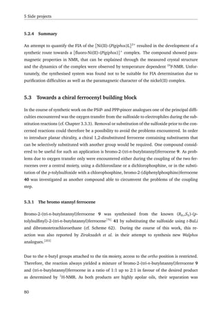 5 Side projects
5.2.4 Summary
An attempt to quantify the FIA of the [Ni(II)-(Pigiphos)L]2+
resulted in the development of a
synthetic route towards a [ﬂuoro-Ni(II)-(Pigiphos)]+
complex. The compound showed para-
magnetic properties in NMR, that can be explained through the measured crystal structure
and the dynamics of the complex were observed by temperature dependent 19
F-NMR. Unfor-
tunately, the synthesised system was found not to be suitable for FIA determination due to
puriﬁcation difﬁculties as well as the paramagnetic character of the nickel(II) complex.
5.3 Towards a chiral ferrocenyl building block
In the course of synthetic work on the PSiP- and PPP-pincer analogues one of the principal difﬁ-
culties encountered was the oxygen transfer from the sulfoxide to electrophiles during the sub-
stitution reactions (cf. Chapter 3.3.3). Removal or substitution of the sulfoxide prior to the con-
cerned reactions could therefore be a possibility to avoid the problems encountered. In order
to introduce planar chirality, a chiral 1,2-disubstituted ferrocene containing substituents that
can be selectively substituted with another group would be required. One compound consid-
ered to be useful for such an application is bromo-2-(tri-n-butylstannyl)ferrocene 9. As prob-
lems due to oxygen transfer only were encountered either during the coupling of the two fer-
rocenes over a central moiety, using a dichlorosilane or a dichlorophosphine, or in the substi-
tution of the p-tolylsulfoxide with a chlorophosphine, bromo-2-(diphenylphosphino)ferrocene
40 was investigated as another compound able to circumvent the problems of the coupling
step.
5.3.1 The bromo stannyl ferrocene
Bromo-2-(tri-n-butylstannyl)ferrocene 9 was synthesised from the known (RFc,SS)-(p-
tolylsulﬁnyl)-2-(tri-n-butylstannyl)ferrocene[75]
41 by substituting the sulfoxide using t-BuLi
and dibromotetrachloroethane (cf. Scheme 62). During the course of this work, this re-
action was also reported by Zirakzadeh et al. in their attempt to synthesis new Walphos
analogues.[253]
Due to the n-butyl groups attached to the tin moiety, access to the ortho position is restricted.
Therefore, the reaction always yielded a mixture of bromo-2-(tri-n-butylstannyl)ferrocene 9
and (tri-n-butylstannyl)ferrocene in a ratio of 1:1 up to 2:1 in favour of the desired product
as determined by 1
H-NMR. As both products are highly apolar oils, their separation was
80
 