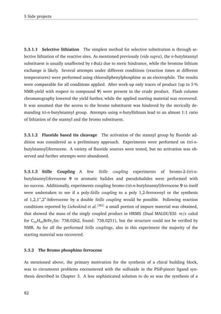 5 Side projects
5.3.1.1 Selective lithiation The simplest method for selective substitution is through se-
lective lithiation of the reactive sites. As mentioned previously (vide supra), the n-butylstannyl
substituent is usually unaffected by t-BuLi due to steric hindrance, while the bromine lithium
exchange is likely. Several attempts under different conditions (reaction times at different
temperatures) were performed using chlorodiphenylphosphine as an electrophile. The results
were comparable for all conditions applied. After work-up only traces of product (up to 5 %
NMR-yield with respect to compound 9) were present in the crude product. Flash column
chromatography lowered the yield further, while the applied starting material was recovered.
It was assumed that the access to the bromo substituent was hindered by the sterically de-
manding tri-n-butylstannyl group. Attempts using n-butyllithium lead to an almost 1:1 ratio
of lithiation of the stannyl and the bromo substituent.
5.3.1.2 Fluoride based tin cleavage The activation of the stannyl group by ﬂuoride ad-
dition was considered as a preliminary approach. Experiments were performed on (tri-n-
butylstannyl)ferrocene. A variety of ﬂuoride sources were tested, but no activation was ob-
served and further attempts were abandoned.
5.3.1.3 Stille Coupling A few Stille coupling experiments of bromo-2-(tri-n-
butylstannyl)ferrocene 9 to aromatic halides and pseudohalides were performed with
no success. Additionally, experiments coupling bromo-(tri-n-butylstannyl)ferrocene 9 to itself
were undertaken to see if a poly-Stille coupling to a poly 1,2-ferrocenyl or the synthesis
of 1,2,1”,2”-biferrocene by a double Stille coupling would be possible. Following reaction
conditions reported by Liebeskind et al.[282]
a small portion of impure material was obtained,
that showed the mass of the singly coupled product in HRMS (Dual MALDI/ESI: m/z calcd
for C32H43BrFe2Sn: 738.0262, found: 738.0251), but the structure could not be veriﬁed by
NMR. As for all the performed Stille couplings, also in this experiment the majority of the
starting material was recovered.
5.3.2 The Bromo phosphino ferrocene
As mentioned above, the primary motivation for the synthesis of a chiral building block,
was to circumvent problems encountered with the sulfoxide in the PSiP-pincer ligand syn-
thesis described in Chapter 3. A less sophisticated solution to do so was the synthesis of a
82
 