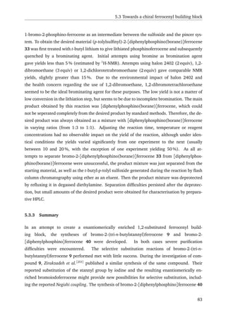 5.3 Towards a chiral ferrocenyl building block
1-bromo-2-phosphino-ferrocene as an intermediate between the sulfoxide and the pincer sys-
tem. To obtain the desired material (p-tolylsulﬁnyl)-2-[diphenylphosphino(borane)]ferrocene
33 was ﬁrst treated with t-butyl lithium to give lithiated phosphinoferrocene and subsequently
quenched by a brominating agent. Initial attempts using bromine as bromination agent
gave yields less than 5 % (estimated by 1
H-NMR). Attempts using halon 2402 (2 equiv), 1,2-
dibromoethane (3 equiv) or 1,2-dichlorotetrabromoethane (2 equiv) gave comparable NMR
yields, slightly greater than 15 %. Due to the environmental impact of halon 2402 and
the health concern regarding the use of 1,2-dibromoethane, 1,2-dibromotetrachloroethane
seemed to be the ideal brominating agent for these purposes. The low yield is not a matter of
low conversion in the lithiation step, but seems to be due to incomplete bromination. The main
product obtained by this reaction was [diphenylphosphino(borane)]ferrocene, which could
not be seperated completely from the desired product by standard methods. Therefore, the de-
sired product was always obtained as a mixture with [diphenylphosphino(borane)]ferrocene
in varying ratios (from 1:3 to 1:1). Adjusting the reaction time, temperature or reagent
concentrations had no observable impact on the yield of the reaction, although under iden-
tical conditions the yields varied signiﬁcantly from one experiment to the next (usually
between 10 and 20 %, with the exception of one experiment yielding 50 %). As all at-
tempts to separate bromo-2-[diphenylphosphino(borane)]ferrocene 33 from [diphenylphos-
phino(borane)]ferrocene were unsuccessful, the product mixture was just separated from the
starting material, as well as the t-butyl-p-tolyl sulfoxide generated during the reaction by ﬂash
column chromatography using ether as an eluent. Then the product mixture was deprotected
by reﬂuxing it in degassed diethylamine. Separation difﬁculties persisted after the deprotec-
tion, but small amounts of the desired product were obtained for characterisation by prepara-
tive HPLC.
5.3.3 Summary
In an attempt to create a enantiomerically enriched 1,2-substituted ferrocenyl build-
ing block, the syntheses of bromo-2-(tri-n-butylstannyl)ferrocene 9 and bromo-2-
[diphenylphosphino]ferrocene 40 were developed. In both cases severe puriﬁcation
difﬁculties were encountered. The selective substitution reactions of bromo-2-(tri-n-
butylstannyl)ferrocene 9 performed met with little success. During the investigation of com-
pound 9, Zirakzadeh et al.[253]
published a similar synthesis of the same compound. Their
reported substitution of the stannyl group by iodine and the resulting enantiomerically en-
riched bromoiodoferrocene might provide new possibilities for selective substitution, includ-
ing the reported Negishi coupling. The synthesis of bromo-2-[diphenylphosphino]ferrocene 40
83
 
