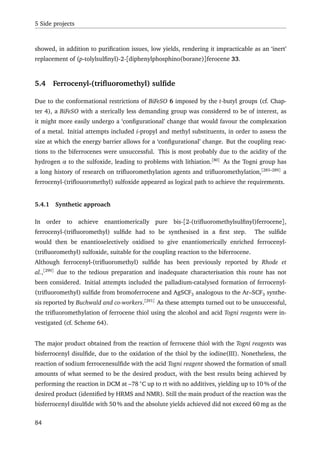 5 Side projects
showed, in addition to puriﬁcation issues, low yields, rendering it impracticable as an ‘inert’
replacement of (p-tolylsulﬁnyl)-2-[diphenylphosphino(borane)]ferocene 33.
5.4 Ferrocenyl-(triﬂuoromethyl) sulﬁde
Due to the conformational restrictions of BiFeSO 6 imposed by the t-butyl groups (cf. Chap-
ter 4), a BiFeSO with a sterically less demanding group was considered to be of interest, as
it might more easily undergo a ‘conﬁgurational’ change that would favour the complexation
of a metal. Initial attempts included i-propyl and methyl substituents, in order to assess the
size at which the energy barrier allows for a ‘conﬁgurational’ change. But the coupling reac-
tions to the biferrocenes were unsuccessful. This is most probably due to the acidity of the
hydrogen α to the sulfoxide, leading to problems with lithiation.[80]
As the Togni group has
a long history of research on triﬂuoromethylation agents and triﬂuoromethylation,[283–289]
a
ferrocenyl-(triﬂouoromethyl) sulfoxide appeared as logical path to achieve the requirements.
5.4.1 Synthetic approach
In order to achieve enantiomerically pure bis-[2-(triﬂuoromethylsulﬁnyl)ferrocene],
ferrocenyl-(triﬂuoromethyl) sulﬁde had to be synthesised in a ﬁrst step. The sulﬁde
would then be enantioselectively oxidised to give enantiomerically enriched ferrocenyl-
(triﬂuoromethyl) sulfoxide, suitable for the coupling reaction to the biferrocene.
Although ferrocenyl-(triﬂuoromethyl) sulﬁde has been previously reported by Rhode et
al.,[290]
due to the tedious preparation and inadequate characterisation this route has not
been considered. Initial attempts included the palladium-catalysed formation of ferrocenyl-
(triﬂuoromethyl) sulﬁde from bromoferrocene and AgSCF3 analogous to the Ar–SCF3 synthe-
sis reported by Buchwald and co-workers.[291]
As these attempts turned out to be unsuccessful,
the triﬂuoromethylation of ferrocene thiol using the alcohol and acid Togni reagents were in-
vestigated (cf. Scheme 64).
The major product obtained from the reaction of ferrocene thiol with the Togni reagents was
bisferrocenyl disulﬁde, due to the oxidation of the thiol by the iodine(III). Nonetheless, the
reaction of sodium ferrocenesulﬁde with the acid Togni reagent showed the formation of small
amounts of what seemed to be the desired product, with the best results being achieved by
performing the reaction in DCM at –78 ◦
C up to rt with no additives, yielding up to 10 % of the
desired product (identiﬁed by HRMS and NMR). Still the main product of the reaction was the
bisferrocenyl disulﬁde with 50 % and the absolute yields achieved did not exceed 60 mg as the
84
 